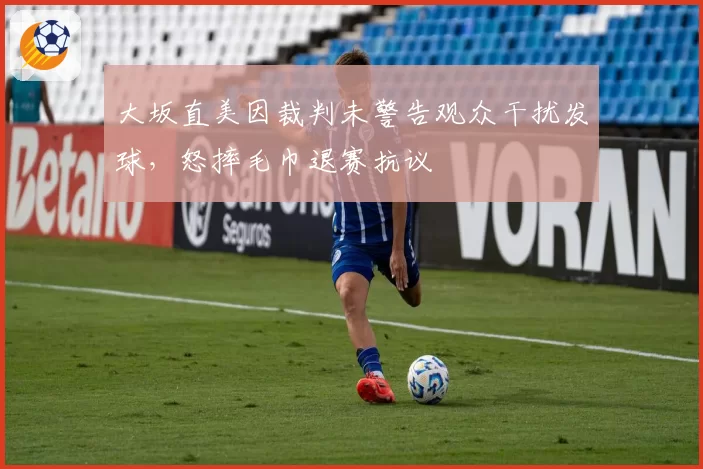 大坂直美因裁判未警告观众干扰发球,怒摔毛巾退赛抗议