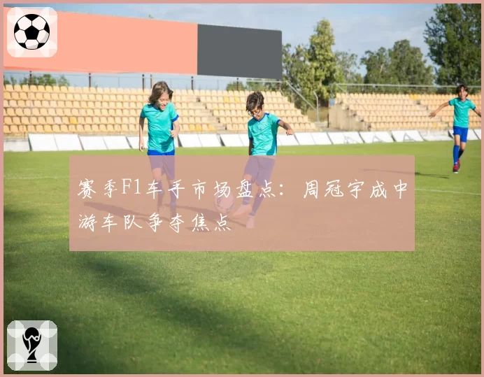 赛季F1车手市场盘点：周冠宇成中游车队争夺焦点