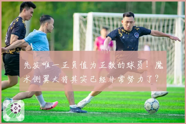 先发唯一正负值为正数的球员！魔术侧翼大将其实已经非常努力了？