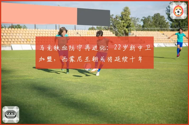 马竞铁血防守再进化:22岁新中卫加盟,西蒙尼王朝或将延续十年