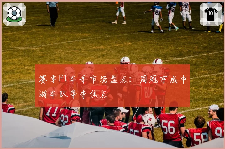 赛季F1车手市场盘点：周冠宇成中游车队争夺焦点