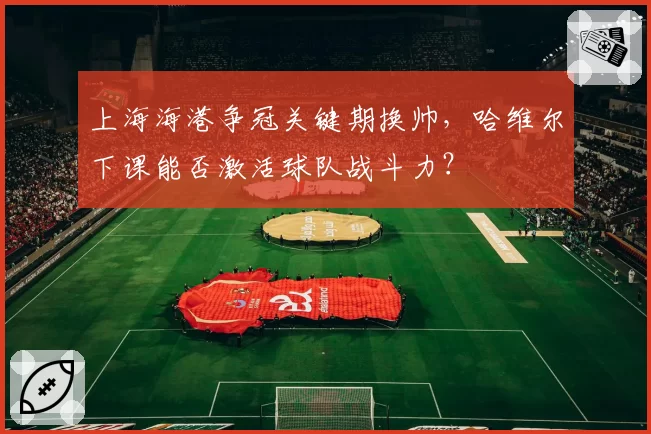 上海海港争冠关键期换帅，哈维尔下课能否激活球队战斗力？