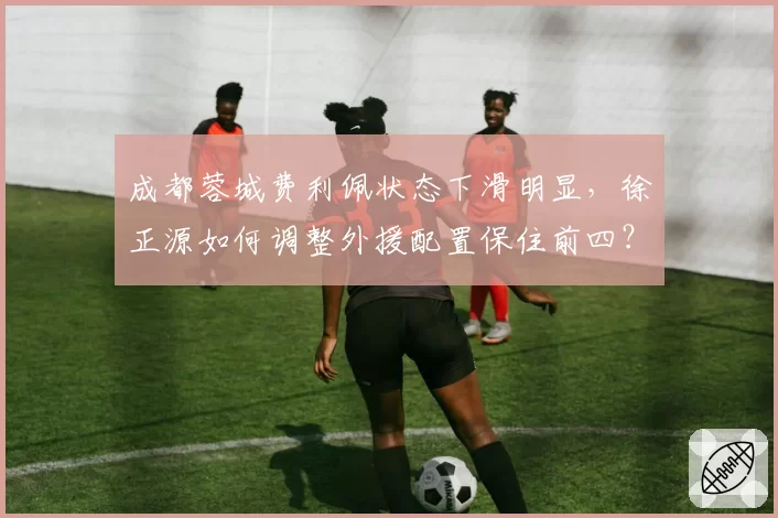 成都蓉城费利佩状态下滑明显，徐正源如何调整外援配置保住前四？