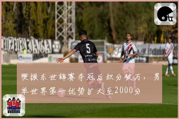 樊振东世锦赛夺冠后积分破万，男单世界第一优势扩大至2000分