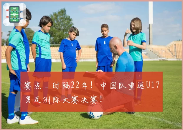 赛点 _ 时隔22年！中国队重返U17男足洲际大赛决赛！