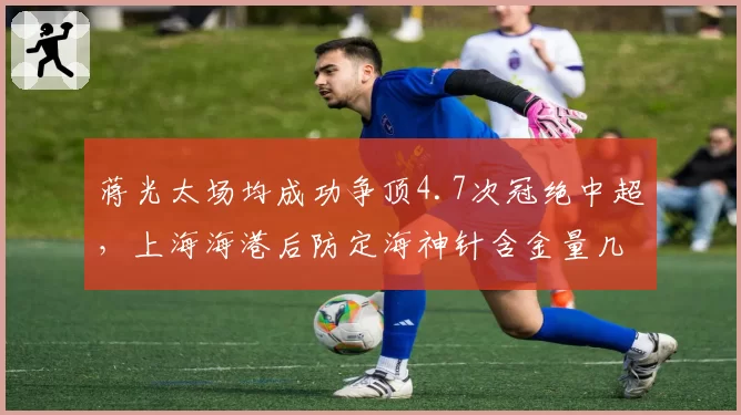 蒋光太场均成功争顶4.7次冠绝中超,上海海港后防定海神针含金量几何?