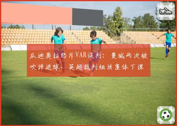 瓜迪奥拉怒斥VAR误判：曼城两次被吹掉进球，英超裁判组该集体下课