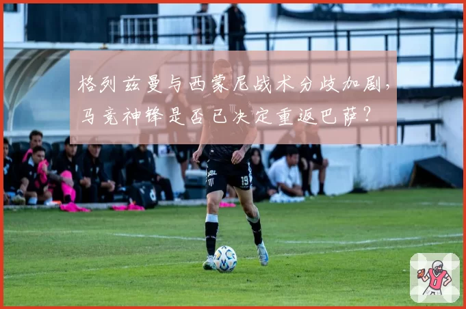 格列兹曼与西蒙尼战术分歧加剧，马竞神锋是否已决定重返巴萨？