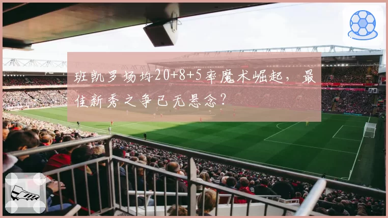 班凯罗场均20+8+5率魔术崛起，最佳新秀之争已无悬念？
