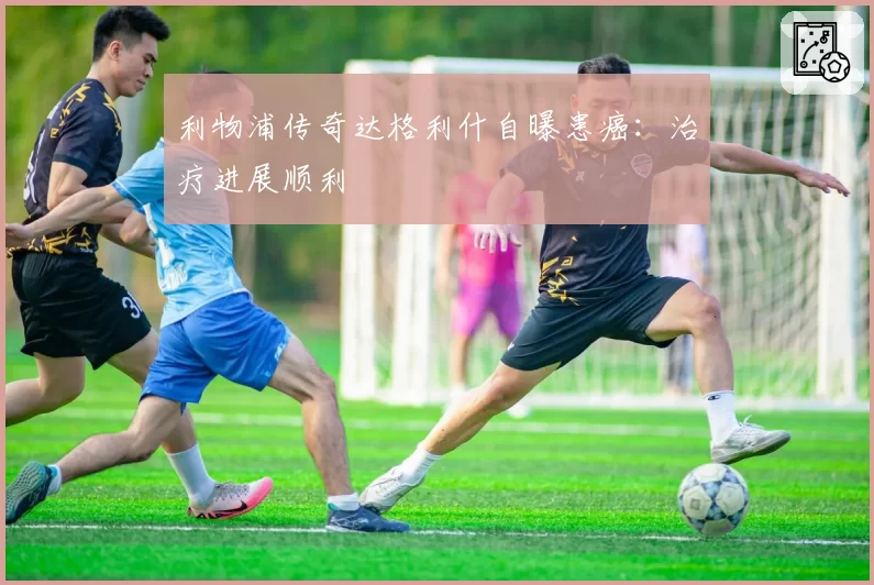 利物浦传奇达格利什自曝患癌:治疗进展顺利