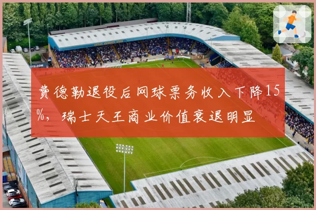 费德勒退役后网球票务收入下降15%，瑞士天王商业价值衰退明显