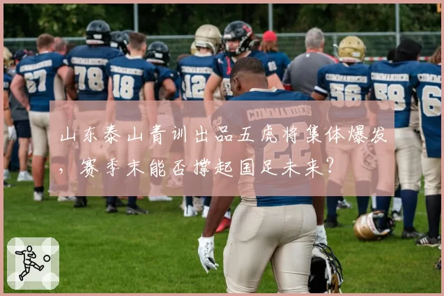 山东泰山青训出品五虎将集体爆发，赛季末能否撑起国足未来？