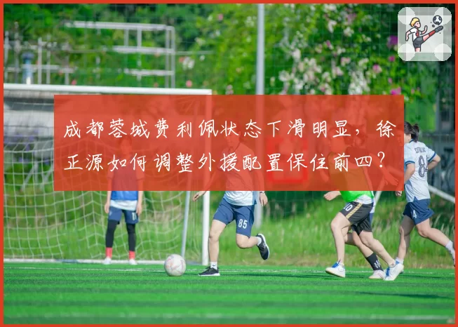成都蓉城费利佩状态下滑明显，徐正源如何调整外援配置保住前四？