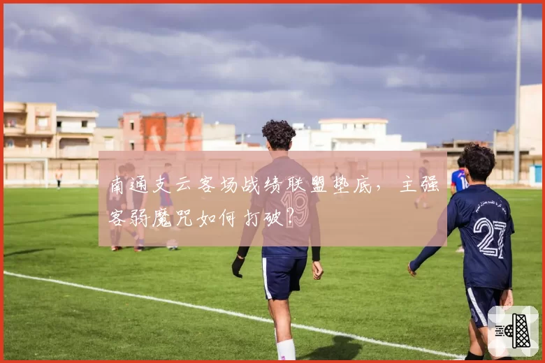 南通支云客场战绩联盟垫底,主强客弱魔咒如何打破?