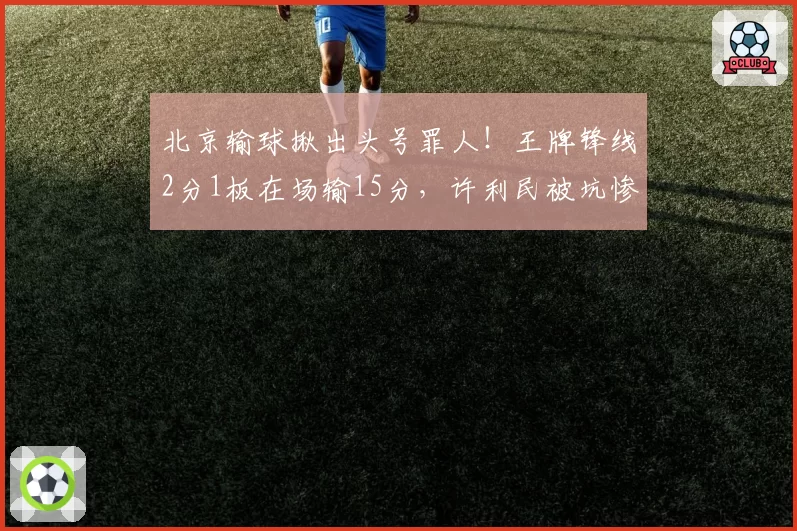 北京输球揪出头号罪人！王牌锋线2分1板在场输15分，许利民被坑惨