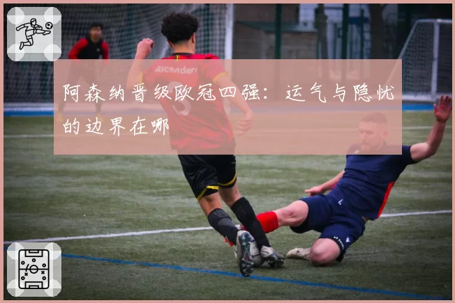 阿森纳晋级欧冠四强：运气与隐忧的边界在哪