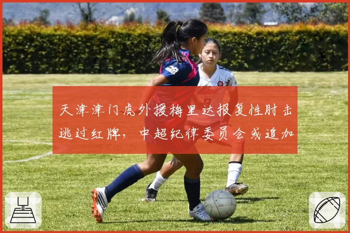 天津津门虎外援梅里达报复性肘击逃过红牌，中超纪律委员会或追加处罚