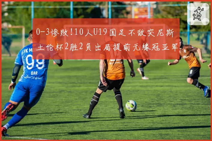 0-3惨败!10人U19国足不敌突尼斯 土伦杯2胜2负出局提前无缘冠亚军