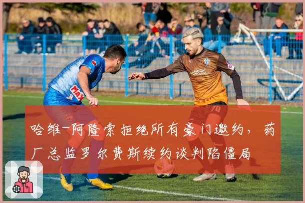 哈维-阿隆索拒绝所有豪门邀约，药厂总监罗尔费斯续约谈判陷僵局