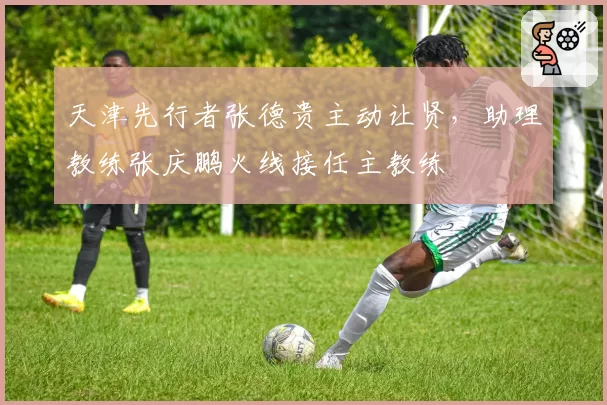 天津先行者张德贵主动让贤，助理教练张庆鹏火线接任主教练