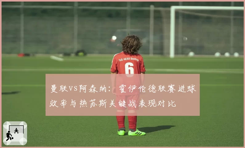 曼联vs阿森纳:霍伊伦德联赛进球效率与热苏斯关键战表现对比