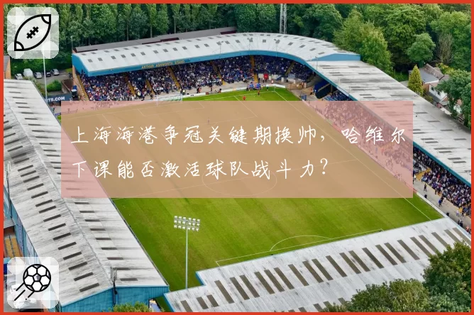 上海海港争冠关键期换帅,哈维尔下课能否激活球队战斗力?