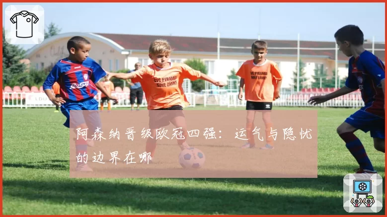 阿森纳晋级欧冠四强：运气与隐忧的边界在哪