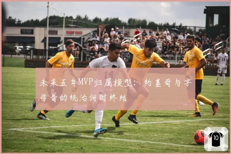 未来五年MVP归属模型:约基奇与字母哥的统治何时终结