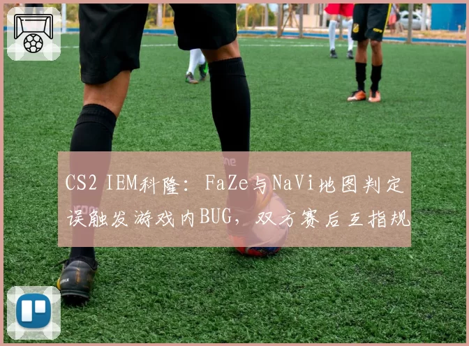 CS2 IEM科隆:FaZe与NaVi地图判定误触发游戏内BUG,双方赛后互指规则漏洞
