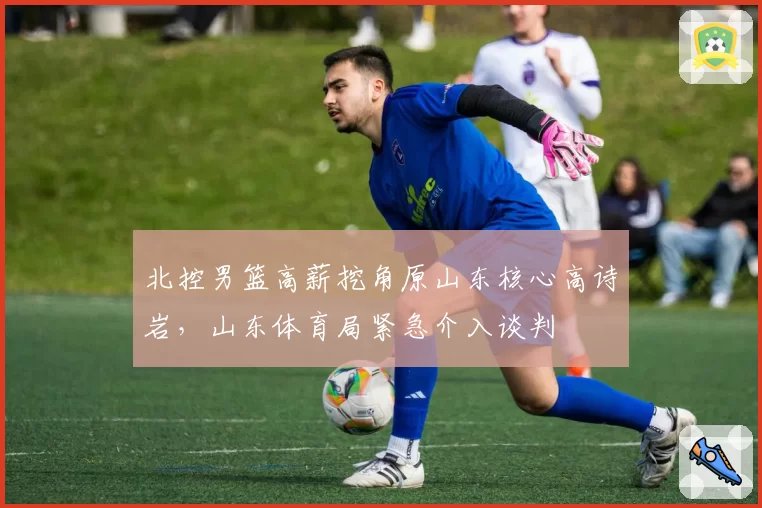 北控男篮高薪挖角原山东核心高诗岩，山东体育局紧急介入谈判
