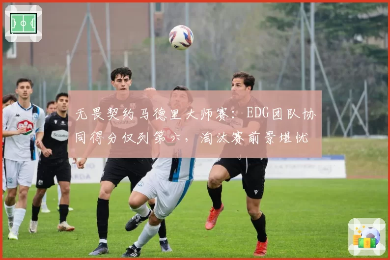 无畏契约马德里大师赛：EDG团队协同得分仅列第六，淘汰赛前景堪忧