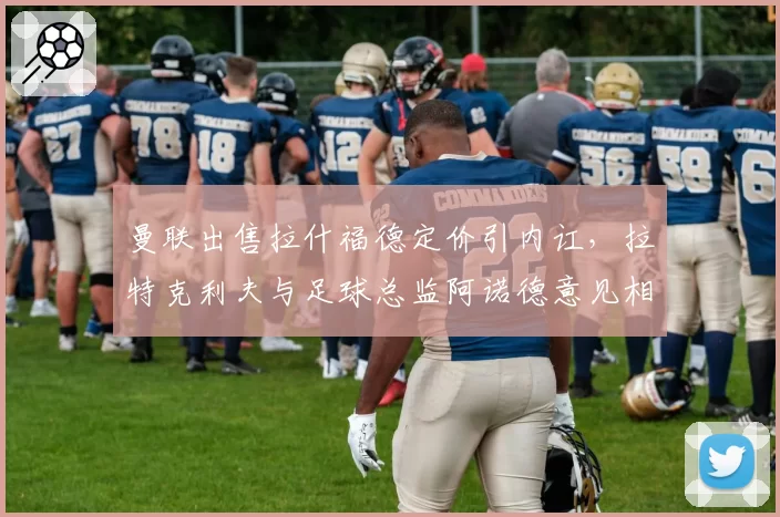 曼联出售拉什福德定价引内讧,拉特克利夫与足球总监阿诺德意见相左局面失控