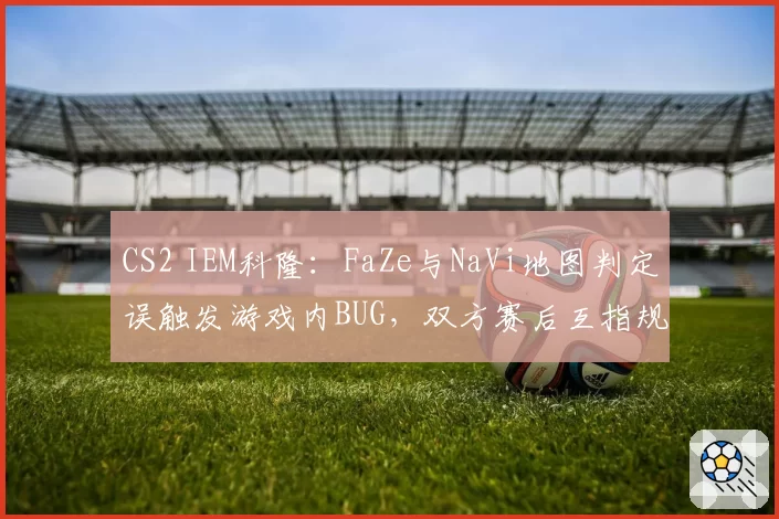 CS2 IEM科隆:FaZe与NaVi地图判定误触发游戏内BUG,双方赛后互指规则漏洞