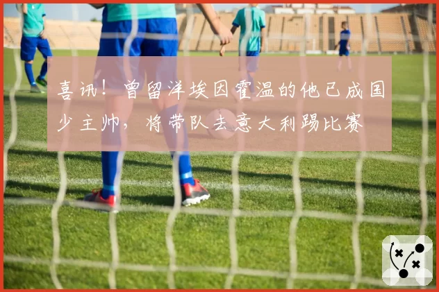 喜讯！曾留洋埃因霍温的他已成国少主帅，将带队去意大利踢比赛