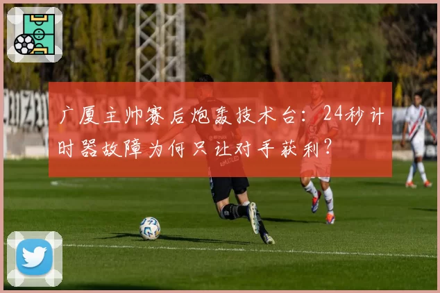 广厦主帅赛后炮轰技术台：24秒计时器故障为何只让对手获利？