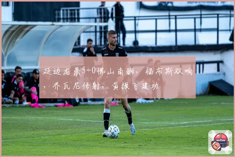延边龙鼎5-0佛山南狮，福布斯双响，乔瓦尼传射，黄振飞建功
