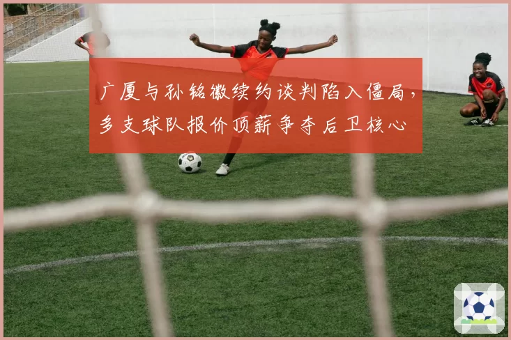 广厦与孙铭徽续约谈判陷入僵局，多支球队报价顶薪争夺后卫核心