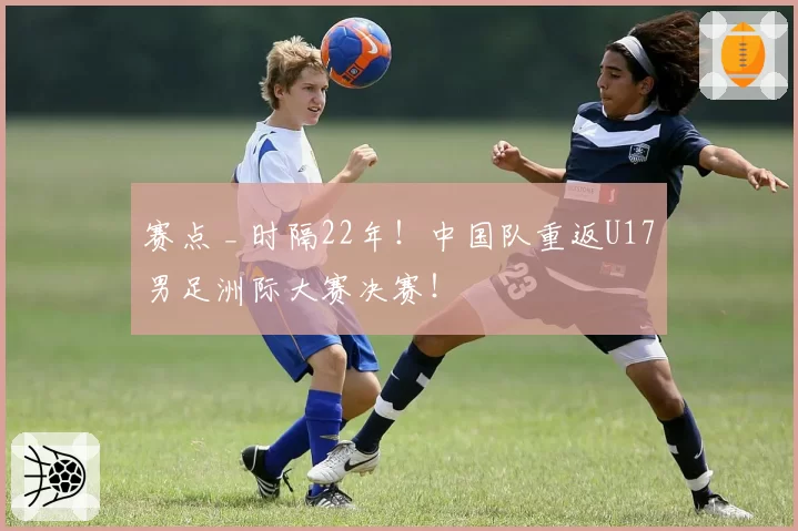 赛点 _ 时隔22年！中国队重返U17男足洲际大赛决赛！