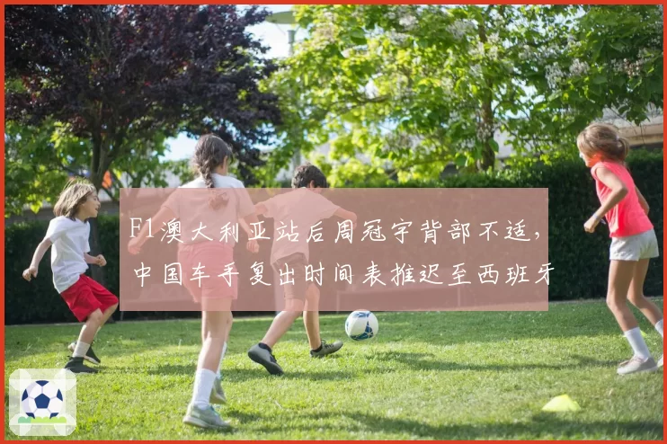 F1澳大利亚站后周冠宇背部不适，中国车手复出时间表推迟至西班牙站