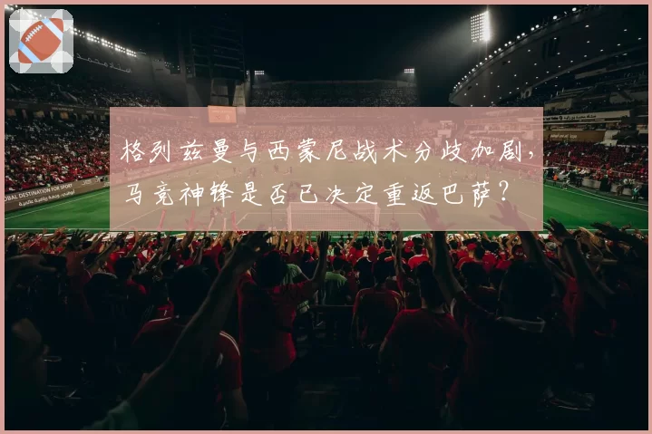 格列兹曼与西蒙尼战术分歧加剧，马竞神锋是否已决定重返巴萨？