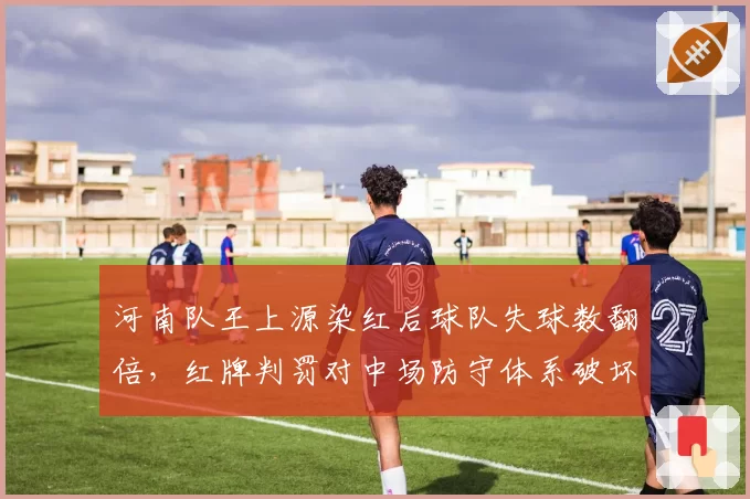 河南队王上源染红后球队失球数翻倍,红牌判罚对中场防守体系破坏性分析