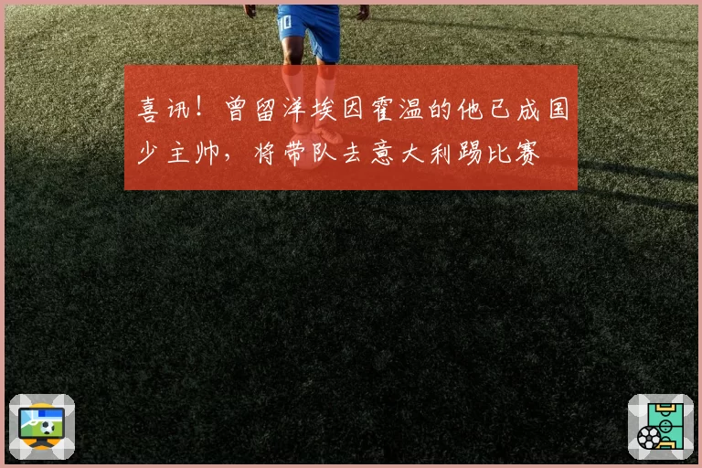喜讯！曾留洋埃因霍温的他已成国少主帅，将带队去意大利踢比赛