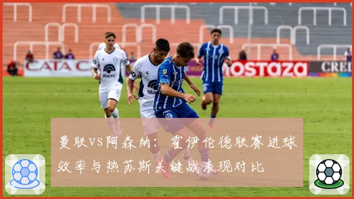 曼联vs阿森纳：霍伊伦德联赛进球效率与热苏斯关键战表现对比