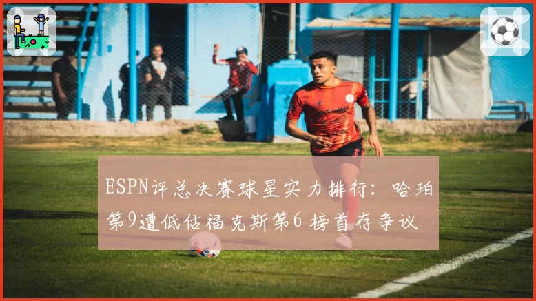 ESPN评总决赛球星实力排行:哈珀第9遭低估福克斯第6 榜首存争议