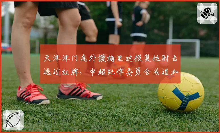 天津津门虎外援梅里达报复性肘击逃过红牌，中超纪律委员会或追加处罚