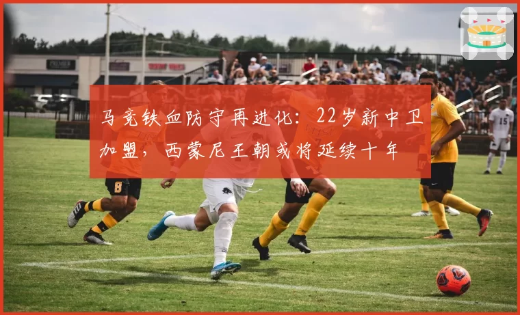 马竞铁血防守再进化:22岁新中卫加盟,西蒙尼王朝或将延续十年