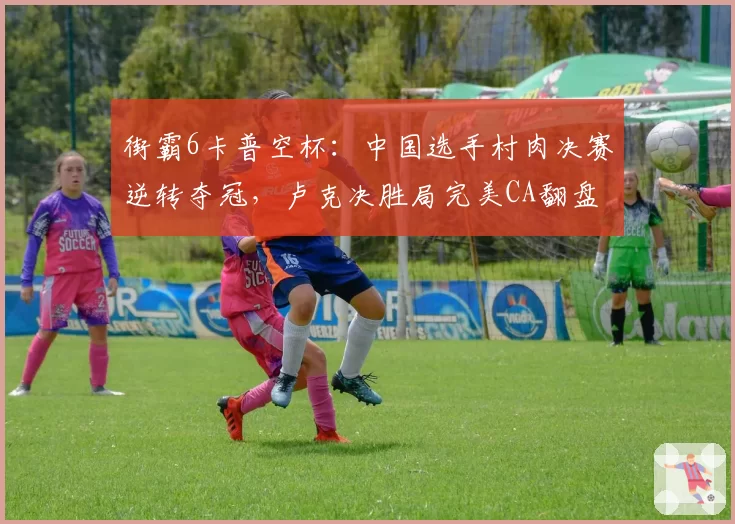 街霸6卡普空杯：中国选手村肉决赛逆转夺冠，卢克决胜局完美CA翻盘