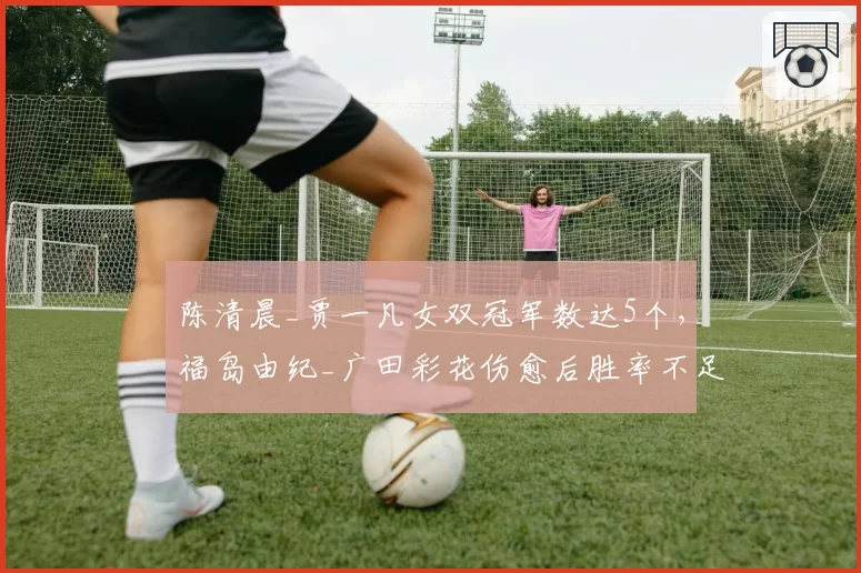 陈清晨_贾一凡女双冠军数达5个，福岛由纪_广田彩花伤愈后胜率不足六成？