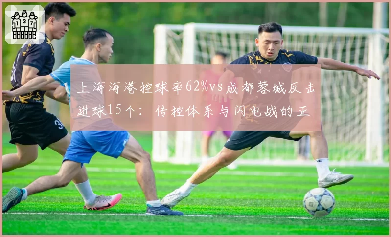 上海海港控球率62%vs成都蓉城反击进球15个:传控体系与闪电战的正面对决