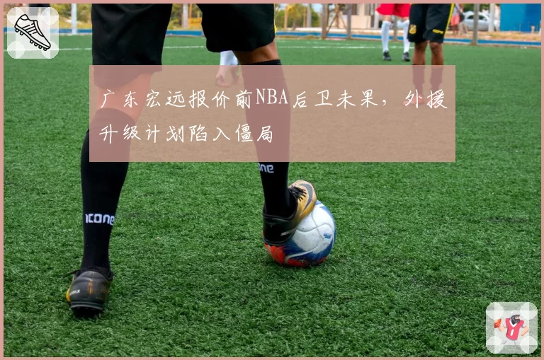 广东宏远报价前NBA后卫未果，外援升级计划陷入僵局